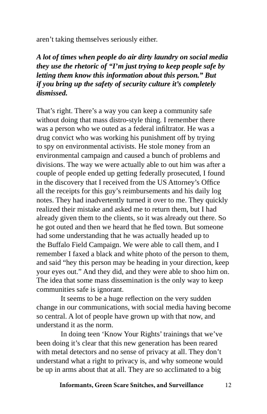 aren’t taking themselves seriously either.  Alot of times when people do air dirty laundry on social media they use the rhetoric of “I’m just trying to keep people safe by letting them know this information about this person.” But  if you bring up the safety of security culture it’s completely dismissed.  ‘That’s right. There’s a way you can keep a community safe ‘without doing that mass distro-style thing. I remember there ‘was a person who we outed as a federal infiltrator. He was a drug convict who was working his punishment off by trying to5py on environmental activists. He stole money from an environmental campaign and caused a bunch of problems and divisions. The way we were actually able to out him was after a couple of people ended up getting federally prosecuted, I found in the discovery that I received from the US Attorey’s Office all the receipts for this guy’s reimbursements and his daily log notes. They had inadvertently turned it over to me. They quickly realized their mistake and asked me to return them, but I had already given them to the clients, so it was already out there. So he got outed and then we heard that he fled town. But someone had some understanding that he was actually headed up to  the Buffalo Field Campaign. We were able to call them, and T remember I faxed a black and white photo of the person to them, and said “hey this person may be heading in your direction, keep ‘your eyes out.” And they did, and they were able to shoo him on. The idea that some mass dissemination is the only way to keep ‘communities safe is ignorant.  Tt seems to be a huge reflection on the very sudden change in our communications, with social media having become so central. A lot of people have grown up with that now, and understand it as the norm.  In doing teen ‘Know Your Rights’ trainings that we’ve been doing its clear that this new generation has been reared ‘with metal detectors and no sense of privacy at all. They don’t understand what a right to privacy is, and why someone would be up in arms about that at all. They are so acclimated to a big  Informants, Green Scare Snitches, and Surveillance 12 